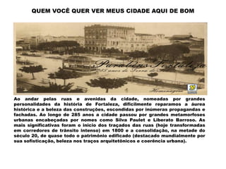 QUEM VOCÊ QUER VER MEUS CIDADE AQUI DE BOM




Ao andar pelas ruas e avenidas da cidade, nomeadas por grandes
personalidades da história de Fortaleza, dificilmente reparamos a áurea
histórica e a beleza das construções, escondidas por inúmeras propagandas e
fachadas. Ao longo de 285 anos a cidade passou por grandes metamorfoses
urbanas encabeçadas por nomes como Silva Paulet e Liberato Barroso. As
mais significativas foram o inicio dos traçados das ruas (hoje transformadas
em corredores de trânsito intenso) em 1800 e a consolidação, na metade do
século 20, de quase todo o patrimônio edificado (destacado mundialmente por
sua sofisticação, beleza nos traços arquitetônicos e coerência urbana).
 