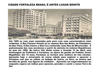 CIDADE FORTALEZA BRASIL É ANTES LUGAR BONITO




Até 1890 as ruas eram nomeadas pelo povo com suas características mais
evidentes. A Rua Floriano Peixoto já se chamou Rua das Belas, da Pitombeira,
da Boa Vista. A Rua Castro e Silva era conhecida como Rua da Misericórdia. A
padronização das ruas aconteceu a partir do advento do sistema Republicano
no país em 1890. No bairro Vila União existe a Avenida 13 de Abril, uma
homenagem da Prefeitura à Fortaleza, na época da gestão do Prefeito Juraci
Magalhães. Em 15 anos, Fortaleza se tornará uma senhora de três séculos.
Aproveite hoje o aniversário da nossa cidade para explorar e apreciar a
Fortaleza real que se reflete na bodega do bairro, na feira, no Centro que
fervilha de gente, nas figuras do cotidiano . Aproveite um engarrafamento ou
enquanto espera um ônibus para apreciar, perceber e sentir a nossa Terra do
Sol.
 