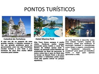 PONTOS TURÍSTICOS



   Catedral de Fortaleza               Hotel Marina Park                    Já João Pessoa é descrita como
O que era de se esperar de uma                                              uma cidade "verde”, repleta de
                                      City Tour: Como sempre é muito
grande capital, o trânsito começa a                                         natureza, ainda que moderna. O
                                      chato.   Perde-se   muito   tempo
ser um grande problema para os                                              município também é classificado
                                      passando pelos hotéis e você fica
governantes uma vez que Fortaleza                                           como limpo e seguro, constituindo
                                      dentro do ônibus quase todo o
recebe turista o ano todo e nos                                             um    "ambiente    relaxante    e
                                      tempo, só parando numa feirinha de
horários de pico fica muito difícil                                         saudável” para quem já trabalhou
                                      artesanato no final do percurso. A
transitar pela cidade                                                       muito   e    hoje  quer   apenas
                                      única coisa boa é que no final eles
                                      te levam ao Beach Park e dá para      aproveitar a vida.
                                      aproveitar a belíssima praia (caso
                                      você não queira entrar no parque
                                      aquático).
 