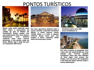 PONTOS TURÍSTICOS


Quem seria mais indicado para
                                    Por isso, queremos dedicar todo o     Parabéns pelos seus 286
falar sobre o aniversário da
                                    nosso carinho à querida Fortaleza!    anos, Fortaleza!! o/
cidade do que O Melhor de
                                    Afinal, a Anne nasceu nessa
Fortaleza?! Assim sendo, nós
                                    cidade linda, e é toda a riqueza
não poderíamos ficar fora dessa.
                                    cultural dessa terra que nos
Preparamos       uma      matéria
                                    inspira a fazer coleções ainda
especial    para   você   marcar
                                    mais incríveis para vocês.
presença e não perder nada da
festa. Afinal, não é todo dia que
se comemora 286 anos!



                                                                         Por isso a gente se pergunta: tem
                                                                         como não ser apaixonada por uma
                                                                         cidade    tão    incrível  quanto
                                                                         Fortaleza? Claro que não! Hahaha
                                                                         :D Uma lugar com praias tão
                                                                         lindas, com um povo tão simpático
                                                                         e tão bom de morar merece toda a
                                                                         nossa admiração!
 