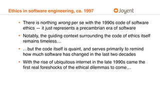 Ethics in software engineering, ca. 1997
• There is northing wrong per se with the 1990s code of software
ethics — it just represents a precambrian era of software
• Notably, the guiding context surrounding the code of ethics itself
remains timeless…
• …but the code itself is quaint, and serves primarily to remind
how much software has changed in the last two decades
• With the rise of ubiquitous internet in the late 1990s came the
ﬁrst real foreshocks of the ethical dilemmas to come…
 
