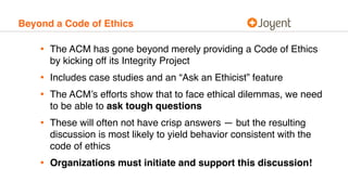 Beyond a Code of Ethics
• The ACM has gone beyond merely providing a Code of Ethics
by kicking off its Integrity Project
• Includes case studies and an “Ask an Ethicist” feature
• The ACM’s efforts show that to face ethical dilemmas, we need
to be able to ask tough questions
• These will often not have crisp answers — but the resulting
discussion is most likely to yield behavior consistent with the
code of ethics
• Organizations must initiate and support this discussion!
 