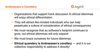 Andreessen’s Corollary
• Organizations that support frank discussion fo ethical dilemmas
will enjoy ethical differentiation
• They will attract like-minded individuals who can help
perpetuate a culture of consideration of ethical consequences
• We must recognize that as software’s footprint continues to
grow, out ethical dilemmas will only expand
• We must brace ourselves for future dilemmas
• Ethical quandary is Andreessen’s corollary — and it is our
collective responsibility to address It directly!
 