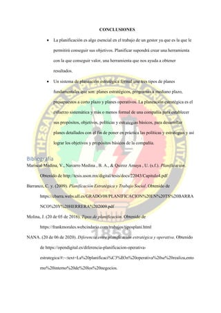 CONCLUSIONES
 La planificación es algo esencial en el trabajo de un gestor ya que es la que le
permitirá conseguir sus objetivos. Planificar supondrá crear una herramienta
con la que conseguir valor, una herramienta que nos ayuda a obtener
resultados.
 Un sistema de planeación estratégica formal une tres tipos de planes
fundamentales que son: planes estratégicos, programas a mediano plazo,
presupuestos a corto plazo y planes operativos. La planeación estratégica es el
esfuerzo sistemática y más o menos formal de una compañía para establecer
sus propósitos, objetivos, políticas y estrategias básicos, para desarrollar
planes detallados con el fin de poner en práctica las políticas y estrategias y así
lograr los objetivos y propósitos básicos de la compañía.
Bibliografía
Mariscal Medina, V., Navarro Medina , B. A., & Quiroz Amaya , U. (s.f.). Planificación.
Obtenido de http://tesis.uson.mx/digital/tesis/docs/22043/Capitulo4.pdf
Barranco, C. y. (2009). Planificación Estratégica y Trabajo Social. Obtenido de
https://cbarra.webs.ull.es/GRADO/08/PLANIFICACION%20EN%20TS%20BARRA
NCO%20Y%20HERRERA%202009.pdf
Molina, J. (20 de 05 de 2016). Tipos de planificaciòn. Obtenido de
https://frankmorales.webcindario.com/trabajos/tiposplani.html
NANA. (20 de 06 de 2020). Diferencia entre planificación estratégica y operativa. Obtenido
de https://opendigital.es/diferencia-planificacion-operativa-
estrategica/#:~:text=La%20planificaci%C3%B3n%20operativa%20se%20realiza,ento
rno%20interno%20de%20los%20negocios.
 