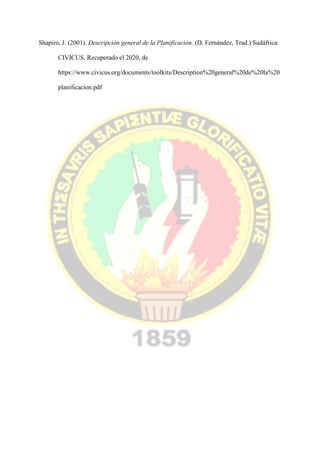 Shapiro, J. (2001). Descripción general de la Planificación. (D. Fernández, Trad.) Sudáfrica:
CIVICUS. Recuperado el 2020, de
https://www.civicus.org/documents/toolkits/Description%20general%20de%20la%20
planificacion.pdf
 