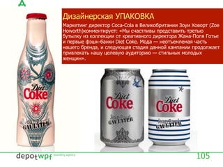 Дизайнерская УПАКОВКА
Маркетинг директор Coca-Cola в Великобритании Зоуи Ховорт (Zoe
Howorth)комментирует: «Мы счастливы представить третью
бутылку из коллекции от креативного директора Жана-Поля Готье
и первые фэшн-банки Diet Coke. Мода — неотъемлемая часть
нашего бренда, и следующая стадия данной кампании продолжает
привлекать нашу целевую аудиторию — стильных молодых
женщин».
105
 