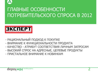 ГЛАВНЫЕ ОСОБЕННОСТИ
ПОТРЕБИТЕЛЬСКОГО СПРОСА В 2012
2
- РАЦИОНАЛЬНЫЙ ПОДХОД К ПОКУПКЕ
- ВНИМАНИЕ К ФУНКЦИОНАЛЬНОСТИ ПРОДУКТА
- КАЧЕСТВО - АТРИБУТ СООТВЕТСТВИЯ ЛИЧНЫМ ЗАПРОСАМ
- ВЫСОКИЙ СПРОС НА АДРЕСНЫЕ, ЦЕЛЕВЫЕ ПРОДУКТЫ
- ПРИСТАЛЬНОЕ ВНИМАНИЕ К НОВИНКАМ
 
