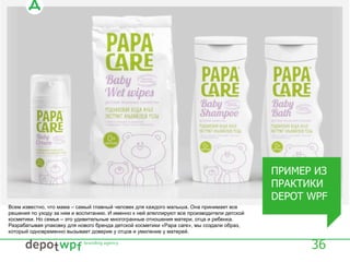 36
Всем известно, что мама – самый главный человек для каждого малыша. Она принимает все
решения по уходу за ним и воспитанию. И именно к ней апеллируют все производители детской
косметики. Но семья – это удивительные многогранные отношения матери, отца и ребенка.
Разрабатывая упаковку для нового бренда детской косметики «Papa care», мы создали образ,
который одновременно вызывает доверие у отцов и умиление у матерей.
ПРИМЕР ИЗ
ПРАКТИКИ
DEPOT WPF
 