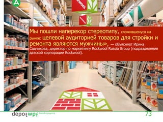 Мы пошли наперекор стереотипу, сложившемуся на
рынке: целевой аудиторией товаров для стройки и
ремонта являются мужчины», — объясняет Ирина
Садчикова, директор по маркетингу Rockwool Russia Group (подразделение
датской корпорации Rockwool).
73
 