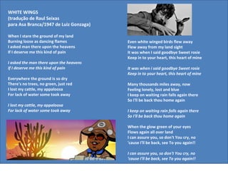 WHITE WINGS
(tradução de Raul Seixas
para Asa Branca/1947 de Luiz Gonzaga)

When I stare the ground of my land
Burning loose as dancing flames          Even white winged birds flew away
I asked man there upon the heavens       Flew away from my land sight
If I deserve me this kind of pain        It was when I said goodbye Sweet rosie
                                         Keep in to your heart, this heart of mine
I asked the man there upon the heavens
If I deserve me this kind of pain        It was when i said goodbye Sweet rosie
                                         Keep in to your heart, this heart of mine
Everywhere the ground is so dry
There's no trees, no green, just red     Many thousands miles away, now
I lost my cattle, my appaloosa           Feeling lonely, lost and blue
For lack of water some took away         I keep on waiting rain falls again there
                                         So I'll be back thou home again
I lost my cattle, my appaloosa
For lack of water some took away         I keep on waiting rain falls again there
                                         So I'll be back thou home again

                                         When the glow green of your eyes
                                         Flows again all over land
                                         I can assure you, so don't You cry, no
                                         'cause I'll be back, see To you again!!

                                         I can assure you, so don't You cry, no
                                         'cause I'll be back, see To you again!!
 