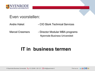 Even voorstellen:
    Andre Haket                                  - CIO Stork Technical Services

    Marcel Creemers                              - Director Modular MBA programs
                                                     Nyenrode Business Universiteit




                       IT in business termen


© Nyenrode Business Universiteit   +31 (0)346 - 291 211   info@nyenrode.nl       Find us on:
 