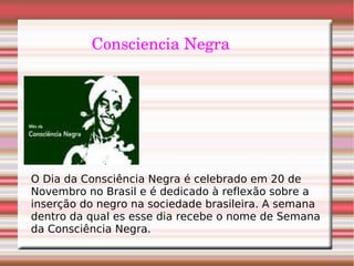 Consciencia Negra
O Dia da Consciência Negra é celebrado em 20 de
Novembro no Brasil e é dedicado à reflexão sobre a
inserção do negro na sociedade brasileira. A semana
dentro da qual es esse dia recebe o nome de Semana
da Consciência Negra.
 