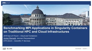 ||ID | SIS
2019 hpc-ch Forum – Cloud and Containers
Andrei Plamadă, Jarunan Panyasantisuk
ETH Zürich – Scientific IT Services
16.05.2019 1
Benchmarking MPI Applications in Singularity Containers
on Traditional HPC and Cloud Infrastructures
Andrei Plamadă
 