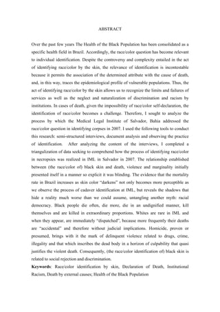 ABSTRACT 
Over the past few years The Health of the Black Population has been consolidated as a 
specific health field in Brazil. Accordingly, the race/color question has become relevant 
to individual identification. Despite the controversy and complexity entailed in the act 
of identifying race/color by the skin, the relevance of identification is incontestable 
because it permits the association of the determined attribute with the cause of death, 
and, in this way, traces the epidemiological profile of vulnerable populations. Thus, the 
act of identifying race/color by the skin allows us to recognize the limits and failures of 
services as well as the neglect and naturalization of discrimination and racism by 
institutions. In cases of death, given the impossibility of race/color self-declaration, the 
identification of race/color becomes a challenge. Therefore, I sought to analyze the 
process by which the Medical Legal Institute of Salvador, Bahia addressed the 
race/color question in identifying corpses in 2007. I used the following tools to conduct 
this research: semi-structured interviews, document analysis and observing the practice 
of identification. After analyzing the content of the interviews, I completed a 
triangulization of data seeking to comprehend how the process of identifying race/color 
in necropsies was realized in IML in Salvador in 2007. The relationship established 
between (the race/color of) black skin and death, violence and marginality initially 
presented itself in a manner so explicit it was blinding. The evidence that the mortality 
rate in Brazil increases as skin color “darkens” not only becomes more perceptible as 
we observe the process of cadaver identification at IML, but reveals the shadows that 
hide a reality much worse than we could assume, untangling another myth: racial 
democracy. Black people die often, die more, die in an undignified manner, kill 
themselves and are killed in extraordinary proportions. Whites are rare in IML and 
when they appear, are immediately “dispatched”, because more frequently their deaths 
are “accidental” and therefore without judicial implications. Homicide, proven or 
presumed, brings with it the mark of delinquent violence related to drugs, crime, 
illegality and that which inscribes the dead body in a horizon of culpability that quasi 
justifies the violent death. Consequently, (the race/color identification of) black skin is 
related to social rejection and discrimination. 
Keywords: Race/color identification by skin, Declaration of Death, Institutional 
Racism, Death by external causes; Health of the Black Population 
 