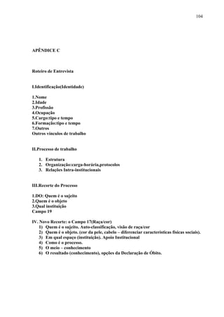 104 
APÊNDICE C 
Roteiro de Entrevista 
I.Identificação(Identidade) 
1.Nome 
2.Idade 
3.Profissão 
4.Ocupação 
5.Cargo:tipo e tempo 
6.Formação:tipo e tempo 
7.Outros 
Outros vínculos de trabalho 
II.Processo de trabalho 
1. Estrutura 
2. Organização:carga-horária,protocolos 
3. Relações Intra-institucionais 
III.Recorte do Processo 
1.DO: Quem é o sujeito 
2.Quem é o objeto 
3.Qual instituição 
Campo 19 
IV. Novo Recorte: o Campo 17(Raça/cor) 
1) Quem é o sujeito. Auto-classificação, visão de raça/cor 
2) Quem é o objeto. (cor da pele, cabelo – diferenciar características físicas sociais). 
3) Em qual espaço (instituição). Apoio Institucional 
4) Como é o processo. 
5) O meio – conhecimento 
6) O resultado (conhecimento), opções da Declaração de Óbito. 
 