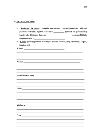 107 
4.3 EXAME EXTERNO: 
a) Realidade da morte: ausência movimentos cardiorespiratórios, midríase 
paralítica bilateral, rigidez cadavérica ___________ (parcial ou generalizada) 
hipotermia, hipóstase fixas em __________________________, depressibilidade 
do globo ocular e ________________________________ 
b) Lesões: ((tipo (equimose, escoriação, pérfuro-contusa, etc.), dimensões, trajeto, 
localização)) 
Cabeça __________________________________________ 
____________________________________________________________________ 
____________________________________________________________________ 
____________________________________________________________________ 
Pescoço __________________________________________________________ 
_____________________________________________________________________ 
_____________________________________________________________________ 
______________________________________________________________________ 
Membros superiores ____________________________________________________ 
______________________________________________________________________ 
______________________________________________________________________ 
______________________________________________________________________ 
Tórax _________________________________________________________________ 
______________________________________________________________________ 
_____________________________________________________________________ 
_____________________________________________________________________ 
_____________________________________________________________________ 
Abdômen _____________________________________________________________ 
_____________________________________________________________________ 
_____________________________________________________________________ 
Pelve ________________________________________________________________ 
______________________________________________________________________ 
______________________________________________________________________ 
______________________________________________________________________ 
 