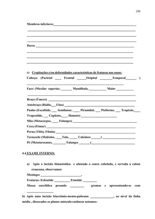 108 
Membros inferiores_____________________________________________________ 
_____________________________________________________________________ 
______________________________________________________________________ 
______________________________________________________________________ 
Dorso _______________________________________________________________ 
____________________________________________________________________ 
____________________________________________________________________ 
____________________________________________________________________ 
c) Crepitações e/ou defornidades características de fraturas nos ossos: 
Cabeça: (Parietal ____ Frontal ______Ocipital ________Temporal_______ ) 
______________________________________________________________ 
Face: (Maxilar superior, _______ Mandíbula, ___________ Malar ___________ 
_____________________________________________________________________ 
Braço (Úmero) ________________________________________________________ 
Antebraço (Rádio,___Ulna) _____________________________________________ 
Punho (Escafóide, ___ Semilunar, ____ Piramidal, ___ Pisiforme, ___ Trapézio,____ 
Trapezóide, ___ Capitato,____ Hamato) _______________________ 
Mão (Metacarpos, ____ Falanges) _________________________________________ 
Coxa (Fêmur) _________________________________________________________ 
Perna (Tíbia, Fíbula) ___________________________________________________ 
Tornozelo (Maléolos, ____Talo, _____ Calcâneo ______) _____________________ 
Pé (Metatarseanos, ________ Falanges _______)____________________________ 
4.4 EXAME INTERNO: 
a) Após a incisão bimastoidea e afastado o couro cabeludo, e serrada a calota 
craneana, observamos: 
Meninges __________________________, 
Fraturas: Esfenóide __________ Etmóide _________ 
Massa encefálica pesando _________ gramas e apresentando-se com 
_________________ 
b) Após uma incisão biacrômio-mento-pubeana _______________, ao nível da linha 
média , dissecados os planos músculo-cutâneos notamos: 
 