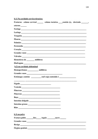 109 
b.1) Na cavidade cervico-tóracica: 
Fraturas: coluna cervical ______ coluna torácica ____costela (s), clavícula _______, 
esterno ______ 
Faringe __________________________________________________________________ 
Laringe __________________________________________________________________ 
Traquéia _________________________________________________________________ 
Pleuras __________________________________________________________________ 
Pulmões _________________________________________________________________ 
Pericárdio _______________________________________________________________ 
Coração ________________________________________________________________ 
Grandes vasos ___________________________________________________________ 
Válvulas ________________________________________________________________ 
Hemotórax de ________ mililitros 
Diafragma _______________________________________________________________ 
b.2) na cavidade abdominal 
Hemoperitoneo ___________ mililitros 
Grandes vasos ____________________________________ 
Estómago: contém __________ cm3 cujo conteúdo é _________________ 
___________ ____________________________________________________ 
Fígado _______________________________ 
Vesícula _______________________________________ 
Pâncreas ______________________________________ 
Pâncreas ______________________________________ 
Baço __________________________________________ 
Intestino delgado ________________________________ 
Intestino grosso _________________________________ 
Rins ___________________________________________ 
b.3) na pelve 
Fratura púbis _______ileo_____ ísquio ________sacro ______ 
Grandes vasos ____________________________________________________________ 
Bexiga __________________________________________________________________ 
Órgãos genitais ___________________________________________________________ 
 