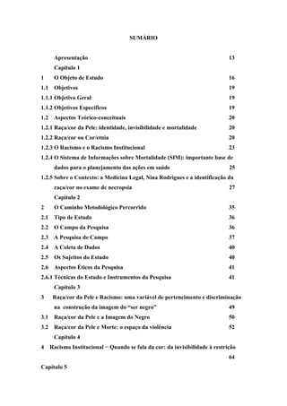 SUMÁRIO 
Apresentação 13 
Capítulo 1 
1 O Objeto de Estudo 16 
1.1 Objetivos 19 
1.1.1 Objetivo Geral 19 
1.1.2 Objetivos Específicos 19 
1.2 Aspectos Teórico-conceituais 20 
1.2.1 Raça/cor da Pele: identidade, invisibilidade e mortalidade 20 
1.2.2 Raça/cor ou Cor/etnia 20 
1.2.3 O Racismo e o Racismo Institucional 23 
1.2.4 O Sistema de Informações sobre Mortalidade (SIM): importante base de 
dados para o planejamento das ações em saúde 25 
1.2.5 Sobre o Contexto: a Medicina Legal, Nina Rodrigues e a identificação da 
raça/cor no exame de necropsia 27 
Capítulo 2 
2 O Caminho Metodológico Percorrido 35 
2.1 Tipo de Estudo 36 
2.2 O Campo da Pesquisa 36 
2.3 A Pesquisa de Campo 37 
2.4 A Coleta de Dados 40 
2.5 Os Sujeitos do Estudo 40 
2.6 Aspectos Éticos da Pesquisa 41 
2.6.1 Técnicas do Estudo e Instrumentos da Pesquisa 41 
Capítulo 3 
3 Raça/cor da Pele e Racismo: uma variável de pertencimento e discriminação 
na construção da imagem do “ser negro” 49 
3.1 Raça/cor da Pele e a Imagem do Negro 50 
3.2 Raça/cor da Pele e Morte: o espaço da violência 52 
Capítulo 4 
4 Racismo Institucional − Quando se fala da cor: da invisibilidade à restrição 
64 
Capítulo 5 
 