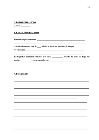 110 
5. FOTOS E GRÁFICOS 
Anexos _________ 
6. EXAMES SOLICITADOS 
Histopatológico confirma: ________________________________________________ 
_______________________________________________________________________ 
Alcoolemia mostra teor de ____ mililitros de álcool por litro de sangue 
Toxicológico ___________________________________________________________ 
______________________________________________________________________ 
Radiografias confirma: fraturas dos ossos __________, projétil de arma de fogo nas 
regiões ___________, corpo estranho em _________________________________ 
7. DISCUSSÃO: 
___________________________________________________________________________ 
___________________________________________________________________________ 
___________________________________________________________________________ 
___________________________________________________________________________ 
___________________________________________________________________________ 
_______________________________________________________________ 
_________________________________________________________________________ 
_________________________________________________________________________ 
_________________________________________________________________________ 
_________________________________________________________________________ 
_________________________________________________________________________ 
 