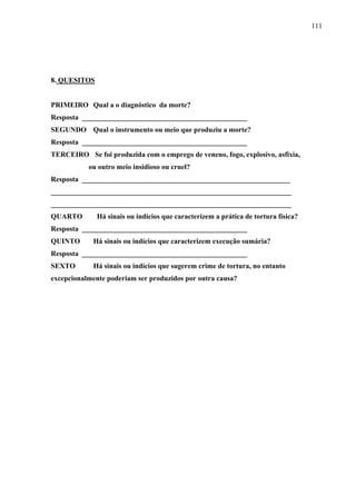 111 
8. QUESITOS 
PRIMEIRO Qual a o diagnóstico da morte? 
Resposta ______________________________________________ 
SEGUNDO Qual o instrumento ou meio que produziu a morte? 
Resposta ______________________________________________ 
TERCEIRO Se foi produzida com o emprego de veneno, fogo, explosivo, asfixia, 
ou outro meio insidioso ou cruel? 
Resposta __________________________________________________________ 
___________________________________________________________________ 
___________________________________________________________________ 
QUARTO Há sinais ou indícios que caracterizem a prática de tortura física? 
Resposta ______________________________________________ 
QUINTO Há sinais ou indícios que caracterizem execução sumária? 
Resposta ______________________________________________ 
SEXTO Há sinais ou indícios que sugerem crime de tortura, no entanto 
excepcionalmente poderiam ser produzidos por outra causa? 
