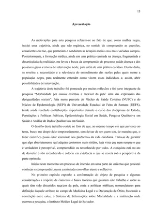13 
Apresentação 
As motivações para esta pesquisa referem-se ao fato de que, como mulher negra, 
iniciei uma trajetória, ainda que não orgânica, no sentido de compreender as questões, 
conscientes ou não, que permeiam e conduzem as relações raciais nos mais variados campos. 
Posteriormente, a formação médica, ainda em uma prática centrada na doença, fragmentada e 
desarticulada da realidade, me levou a busca da compreensão do processo saúde-doença e dos 
possíveis graus e níveis de intervenção neste, para além de uma prática curativa. Diante disto, 
se revelou a necessidade e a relevância do entendimento das razões pelas quais morre a 
população negra, para realmente entender como vivem esses indivíduos e, assim, abrir 
possibilidades de intervenção. 
A trajetória deste trabalho foi permeada por muitas reflexões e foi parte integrante da 
pesquisa “Mortalidade por causas externas e raça/cor da pele: uma das expressões das 
desigualdades sociais”, feita numa parceria do Núcleo de Saúde Coletiva (NUSC) e do 
Núcleo de Epidemiologia (NEPI) da Universidade Estadual de Feira de Santana (UEFS), 
tendo ainda recebido contribuições importantes durante o curso das disciplinas de Estado, 
Populações e Políticas Públicas, Epidemiologia Social em Saúde, Pesquisa Qualitativa em 
Saúde e Análise de Dados Qualitativos em Saúde. 
O desafio deste trabalho reside no fato de que, ao mesmo tempo em que pertenço ao 
tema, busco me despir dele temporariamente, sem deixar de ser quem sou, de maneira que, o 
fazer científico possa estar vinculado aos problemas da vida cotidiana. Trata-se de garantir 
que algo absolutamente real adquira contornos mais nítidos, haja vista que nem sempre o que 
é verdadeiro é perceptível, compreendido ou reconhecido por todos. A conquista está no ato 
de desvelar o não reconhecido e colocar em evidência o que se revela sob a perspectiva da 
parte oprimida. 
Inicio neste momento um processo de imersão em uma parte do universo que procurei 
conhecer e compreender, numa caminhada com olhar atento e reflexivo. 
No primeiro capítulo exponho a conformação do objeto de pesquisa e algumas 
considerações a respeito de conceitos e bases teóricas que guiaram este trabalho e sobre as 
quais têm sido discutidos raça/cor da pele, etnia e políticas públicas; nomenclaturas para 
definição daquele atributo no campo da Medicina Legal e a Declaração de Óbito, buscando a 
correlação entre estes, o Sistema de Informações sobre Mortalidade e a instituição onde 
ocorreu a pesquisa, o Instituto Médico Legal de Salvador. 
 