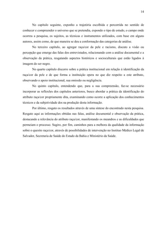 14 
No capítulo seguinte, exponho a trajetória escolhida e percorrida no sentido de 
conhecer e compreender o universo que se pretendia, expondo o tipo de estudo, o campo onde 
ocorreu a pesquisa, os sujeitos, as técnicas e instrumentos utilizados, com base em alguns 
autores, assim como, de que maneira se deu a conformação das categorias de análise. 
No terceiro capítulo, ao agregar raça/cor da pele e racismo, discuto a visão ou 
percepção que emerge das falas dos entrevistados, relacionando com a análise documental e a 
observação da prática, resgatando aspectos históricos e socioculturais que estão ligados à 
imagem do ser negro. 
No quarto capítulo discorro sobre a prática institucional em relação à identificação da 
raça/cor da pele e de que forma a instituição opera no que diz respeito a este atributo, 
observando o apoio institucional, sua omissão ou negligência. 
No quinto capítulo, entendendo que, para a sua compreensão, faz-se necessário 
incorporar as reflexões dos capítulos anteriores, busco abordar a prática da identificação do 
atributo raça/cor propriamente dita, examinando como ocorre a aplicação dos conhecimentos 
técnicos e da subjetividade dos na produção desta informação. 
Por último, resgato os resultados através de uma síntese do encontrado nesta pesquisa. 
Resgato aqui as informações obtidas nas falas, análise documental e observação da prática, 
destacando a relevância do atributo raça/cor, manifestando os meandros e as dificuldades que 
permeiam o processo. Sugiro, por fim, caminhos para a melhora da qualidade da informação 
sobre o quesito raça/cor, através de possibilidades de intervenção no Instituo Médico Legal de 
Salvador, Secretaria de Saúde do Estado da Bahia e Ministério da Saúde. 
 