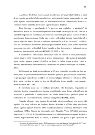 17 
A definição do atributo raça/cor, ainda é controversa por exigir objetividade e se tratar 
de um conceito que sofre influências subjetivas e socioculturais. Mesmo apresentando, por esta 
razão, algumas limitações operacionais, os profissionais realizam a identificação da raça/cor, 
como nos exames realizados por médicos legistas nos casos de óbitos. 
Para Hércules, a identificação é “o processo que estabelece a identidade” de 
determinada pessoa, e é de extrema importância nos campos das relações sociais. Para ele, a 
identidade só poderá ser reconhecida, no campo da Medicina Legal, quando todas as dúvidas a 
respeito desta forem superadas. Ainda, para o autor, a identidade humana é percebida sob o 
aspecto subjetivo, através dos qual, o indivíduo tem consciência de ser ele mesmo,1 e objetivo, 
onde ele é reconhecido no ambiente pelas suas peculiaridades. Sendo assim, o mais importante 
seria, para esse autor, a identidade física, baseada no fato dos caracteres individuais serem 
imutáveis e únicos daquele indivíduo (HÉRCULES, 2005, p. 29). 
É incontestável a relevância da identificação racial nos serviços de saúde, uma vez que 
permite traçar o perfil epidemiológico de grupos populacionais – não apenas da população 
negra. Assim, torna-se possível identificar os limites e falhas desses serviços, como a 
omissão, a naturalização da discriminação e do racismo por parte de instituições (OLIVEIRA, 
2003). 
O Ministério da Saúde recomenda que a DO seja preenchida em todos os tipos de 
óbitos, tanto os que ocorrem em instituição de saúde, quanto os que ocorrem em residências, 
ou em quaisquer outros locais. O médico é o responsável pelas informações contidas na DO e 
deve, ainda, verificar se todos os itens de identificação foram, devida e corretamente, 
preenchidos (BRASIL, 2001). 
É importante ainda que os médicos preencham este documento, respeitando os 
princípios legais e epidemiológicos vigentes, possibilitando, desta forma, a identificação da 
morbidade e permitindo o conhecimento do estado saúde-doença, primeiro passo no 
norteamento das ações saneadoras no campo da saúde pública (BRASIL, 2001). 
Todavia, tal como vários estudos têm atestado, tais recomendações nem sempre são 
seguidas. Um deles realizado por Cardoso, Santos e Coimbra Jr. (2005), sobre mortalidade 
infantil segundo raça/cor, de 1999 a 2002, baseado em dados do Sistema de Informações sobre 
Mortalidade (SIM) e Sistema de Informações sobre Nascidos Vivos (SINASC), encontrou 
taxas de 40,2% e 21,4% de óbitos infantis com raça/cor não informadas nas regiões Nordeste e 
Sudeste, respectivamente. Para os autores, o Nordeste, que possui a pior qualidade da 
1 No campo da psicopatologia, Jaspers (2006) denominou essa capacidade de “consciencia do EU”. Essa 
consciencia determina que o Eu é uno no tempo e espaco, e possui uma “identidade”. 
 