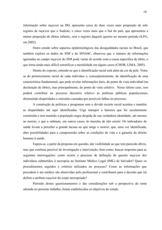 18 
informação sobre raça/cor na DO, apresenta cerca de duas vezes mais proporção de sub-registro 
de raça/cor que o Sudeste, e cinco vezes mais que o Sul do país, que apresentou a 
menor proporção de óbitos infantis, sem o registro daquele quesito no mesmo período (8,8%, 
em 2002). 
Outro estudo sobre aspectos epidemiológicos das desigualdades raciais no Brasil, que 
também explora os dados do SIM e do SINASC, observou que o número de informações 
ignoradas no campo raça/cor do SIM pode variar de acordo com a causa específica de óbito, o 
que torna ainda mais difícil estratificar a mortalidade em alguns casos (CHOR; LIMA, 2005). 
Diante do exposto, entende-se que a identificação racial está além da cor da pele. Trata-se 
do pertencimento racial de cada indivíduo e, conseqüentemente, da identificação de uma 
característica fundamental, que pode revelar informações úteis, do ponto de vista individual (na 
declaração de óbito), mas principalmente, do ponto de vista coletivo. Nesse último caso, isso 
poderá contribuir no processo decisório relativo às políticas públicas populacionais, 
diminuindo disparidades e omissões causadas por possíveis falhas no processo. 
A construção de políticas e programas sem o devido recorte racial acentua e mantêm 
as disparidades até aqui identificadas. Urge transpor a barreira que foi secularmente 
construída e tem mantido a população negra despida da sua verdadeira identidade, até mesmo 
ao morrer, e que a submete, em outros casos, às mazelas de não existir. Os indicadores de 
saúde levam a perceber a grande lacuna no que tange o morrer, que, uma vez identificada, 
abre possibilidades para a compreensão sobre as condições de vida e a garantia do direito 
humano à saúde. 
Espera-se, a partir da proposta em questão, dar visibilidade ao que tem parecido óbvio, 
mas que continua passível de investigação e intervenção, bem como, buscar respostas para as 
seguintes interrogações: como ocorre o processo de definição do quesito raça/cor dos 
indivíduos submetidos à necropsia no Instituto Médico Legal (IML) de Salvador? Quais os 
procedimentos seguidos e critérios utilizados no processo? Como as informações que 
precedem o ato médico são absorvidas pelo profissional e contribuem para a decisão que irá 
definir o atributo raça/cor do corpo necropsiado? 
Partindo destes questionamentos e das considerações sob a perspectiva do tema 
adotada no presente trabalho, foram estabelecidos os objetivos do estudo. 
 