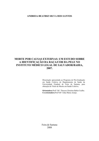 ANDREIA BEATRIZ SILVA DOS SANTOS 
MORTE POR CAUSAS EXTERNAS: UM ESTUDO SOBRE 
A IDENTIFICAÇÃO DA RAÇA/COR DA PELE NO 
INSTITUTO MÉDICO LEGAL DE SALVADOR/BAHIA, 
2007. 
Dissertação apresentada ao Programa de Pós-Graduação 
em Saúde Coletiva do Departamento de Saúde da 
Universidade Estadual de Feira de Santana, para 
obtenção do Título de Mestre em Saúde Coletiva. 
Orientadora:Profª. Drª. Thereza Christina Bahia Coelho. 
Co-orientadora:Profª.Drª. Edna Maria Araújo. 
Feira de Santana 
2008 
 