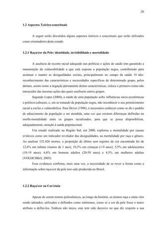 20 
1.2 Aspectos Teórico-conceituais 
A seguir serão discutidos alguns aspectos teóricos e conceituais que serão utilizados 
como orientadores deste estudo. 
1.2.1 Raça/cor da Pele: identidade, invisibilidade e mortalidade 
A ausência de recorte racial adequado nas políticas e ações de saúde tem garantido a 
manutenção da vulnerabilidade a que está exposta a população negra, contribuindo para 
acentuar e manter as desigualdades sociais, principalmente no campo da saúde. O não-reconhecimento 
das características e necessidades específicas de determinado grupo, pelos 
demais, assim como a negação permanente destas características, coloca o primeiro como não 
merecedor das mesmas ações das quais usufruem outros grupos. 
Segundo Lopes (2004), a saúde de uma população sofre influências sócio-econômicas 
e político-culturais, e, em se tratando da população negra, não reconhecer o seu pertencimento 
racial a exclui e vulnerabiliza. Para Dever (1988), é necessário conhecer como se dá o padrão 
de adoecimento da população a ser atendida, uma vez que existem diferenças definidas na 
morbi-mortalidade entre os grupos racializados, para que se possa disponibilizar, 
adequadamente, atenção à saúde populacional. 
Um estudo realizado na Região Sul, em 2000, explorou a mortalidade por causas 
evitáveis como um indicador revelador das desigualdades, na mortalidade por raça e gênero. 
Ao analisar 152.426 mortes, a proporção de óbitos sem registro de cor encontrada foi de 
12,8% em infante (menos de 1 ano); 10,3% em crianças (1-9 anos); 5,5% em adolescentes 
(10-19 anos); 6,8% em homens adultos (20-59 anos) e 8,5% em mulheres adultas 
(VOLOCHKO, 2005). 
Essa evidencia confirma, mais uma vez, a necessidade de se rever a forma como a 
informação sobre raça/cor da pele tem sido produzida no Brasil. 
1.2.2 Raça/cor ou Cor/etnia 
Apesar de serem termos polissêmicos, ao longo da história, os termos raça e etnia vêm 
sendo adotados, utilizados e definidos como sinônimos, como se a cor da pele fosse o único 
atributo a defini-los. Embora não único, este tem sido decisivo no que diz respeito a sua 
 