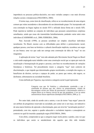 21 
importância no processo político-decisório, nos mais variados campos e nas mais diversas 
relações sociais e interpessoais (FIGUEROA, 2004). 
O termo raça, como item de classificação, refere-se ao reconhecimento de uma origem 
comum que reúne ascendentes e descendentes de um determinado grupo. Foi incorporado sob 
essa conotação na língua inglesa no século XVI e utilizado dessa forma até o século XIX. 
Pode reportar-se também ao conjunto de indivíduos que possuem características corpóreas 
semelhantes, sendo que essas são transmitidas hereditariamente, podendo variar entre estes 
indivíduos (CASHMORE et al., 2000; FERREIRA, 2006). 
Para Azevedo (1990), as pessoas acreditam ser simples classificar indivíduos 
racialmente. No Brasil, mesmo com as dificuldades para definir o pertencimento racial, 
qualquer pessoa, com base na histórica e cultural classificação implícita, reconhece um negro 
ou um branco, uma vez que cada um carrega uma construção da idéia de “raça” no seu 
imaginário. 
A aplicação do termo “raça” tem sido adotada pelo Movimento Social Negro no Brasil 
e está sendo empregada neste trabalho como uma construção social que se opera por meio da 
racialização e hierarquização de grupos e pessoas, com base no reconhecimento de variações 
fenotípicas e históricas. Tal procedimento insere a categoria “raça” num contexto de 
discriminação, o que impede que determinados grupos racializados, a exemplo dos negros, se 
beneficiem de direitos, serviços e espaços de poder, ao passo que outros, não negros, os 
desfrutem, sobremaneira na sociedade brasileira. 
Como definido por Figueroa, raça nomeia a categoria social à qual representa: 
Categoria essa que foi histórica e culturalmente construída e que é 
constituída de pessoas que são, efetiva ou potencialmente, vítimas de 
desvantagens sociais por efeitos de preconceito e discriminação relativos a 
origem étnica ou as marcas visíveis de que são portadoras: a cor ou outras 
características físicas superficiais (fenótipo) (FIGUEROA, 2004, p. 2). 
Por outro lado, ainda de acordo com a autora, o uso do termo “raça negra” passa de 
um atributo de prognóstico reservado na sociedade, por conter em si um traço, um indicativo 
de uma marca histórica de opressão e discriminação, para um nível de “racialização positiva”, 
pretendendo, com isto, superar o quadro adoecedor e excludente imposto e conseqüente ao 
contexto no qual foi inserida a população negra (FIGUEROA, 2004). 
Com efeito, compreende-se que a categoria negro inclui pretos e pardos, uma vez que 
os indivíduos que assim se autodeclaram são aqueles que têm sido tratados 
 
