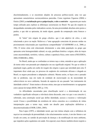 22 
discriminadamente, e se encontram alijados do processo político-social, uma vez que 
apresentam características socioeconômicas parecidas. Como registram Figueroa (2004) e 
Osório (2003), a racialização gera a palperização, e não o contrário – argumento por muito 
tempo utilizado para explicar as diferenças sociorraciais no Brasil. No que diz respeito às 
desigualdades atestadas pelos indicadores sociais, há uma proximidade absoluta entre pretos e 
pardos, o que não se apresenta, de modo algum, quando da comparação entre brancos e 
pardos. 
Já “etnia” tem origem do grego ethnikos, que é um adjetivo de ethos, e está 
relacionada a povo ou nação. Refere-se a “uma agregação consciente de pessoas unidas ou 
proximamente relacionadas por experiências compartilhadas” (CASHMORE et al., 2000, p. 
196). O termo etnia está relacionado diretamente a uma dada população ou grupo que 
apresenta certa homogeneidade cultural, ou seja, partilham história e origem, além de traços 
como ancestralidade, território, valores, cultura e aparência física, entre outros (FIGUEROA, 
2004; FERREIRA, 2006). 
No Brasil, ainda que se confundam os termos raça e etnia, entende-se que a aplicação 
do termo etnia vem passando por adaptações em seu significado original. No que se refere à 
população negra, ganha um cunho de resgate das origens e quase que unicidade para esta. É 
importante dizer ainda que, no processo do seqüestro do continente africano e chegada ao 
Brasil, os negros procederam a adaptações culturais. Mesmo assim, os laços com o passado 
não se perderam, seja em razão da condição de escravização ou da necessidade de 
sobrevivência no novo ambiente, fazendo de aspectos de seu passado “um instrumento de 
identidade coletiva”. Eram muitas e diversas etnias, mas que se transformaram e se agregaram 
com o passar do tempo (REIS, 2003, p. 310). 
As dificuldades encontradas para classificação racial e a determinação de seu 
verdadeiro significado reforçam a relevância desta discussão, uma vez que o seu conceito é, 
sobretudo, uma construção social que define identidade, acessos a recursos e valorização 
social. Cresce a possibilidade da existência de vários conceitos ou a existência de várias 
interpretações para o termo raça, sendo um desafio para explicações definitivas e 
descontextualizadas (CHOR; LIMA, 2005). 
Para Lopes (1997), a identidade racial, que tem íntima relação com a influência da 
raça/cor na construção da personalidade e dos relacionamentos sociais, é um dos fatores a ser 
levado em conta, no sentido da prevenção de doenças e da modificação do meio ambiente, 
que impedem ações equânimes em saúde. Em especial, esses fatores também dizem respeito a 
 