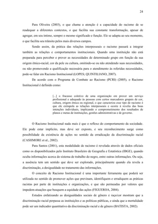 24 
Para Oliveira (2003), o que chama a atenção é a capacidade do racismo de se 
readequar a diferentes contextos, o que facilita sua constante transformação, apesar de 
agregar, em seu íntimo, sempre o mesmo significado e função. Ele se adapta ao seu momento, 
o que facilita seu trânsito pelos mais diversos campos. 
Sendo assim, da prática das relações interpessoais o racismo passará a integrar 
também as relações e comportamentos institucionais. Quando uma instituição não está 
preparada para perceber e prover as necessidades de determinado grupo em função da sua 
origem étnico-racial, cor da pele ou cultura, omitindo-se ou não atendendo suas necessidades, 
ou não promovendo a qualificação necessária para o atendimento às referidas necessidades, 
pode-se falar em Racismo Institucional (LOPES; QUINTILIANO, 2007). 
De acordo com o Programa de Combate ao Racismo (PCRI) (2005), o Racismo 
Institucional é definido como: 
[...] o fracasso coletivo de uma organização em prover um serviço 
profissional e adequado às pessoas com certos marcadores grupais de cor, 
cultura, origem étnica ou regional, o que caracteriza esse tipo de racismo é 
que ele extrapola as relações interpessoais e ocorre à revelia das boas 
intenções individuais, implicando o comprometimento dos resultados de 
planos e metas de instituições, gestões administrativas e de governo. 
O Racismo Institucional nada mais é que o reflexo do comportamento da sociedade. 
Ele pode estar implícito, mas deve ser exposto, e seu reconhecimento surge como 
possibilidade da existência de ações no sentido da erradicação da discriminação racial 
(CASHMORE et al., 2002). 
Para Santos (2001), esta modalidade de racismo é revelada através de dados oficiais 
como os disponibilizados pelo Instituto Brasileiro de Geografia e Estatística (IBGE), quando 
oculta informações acerca do sistema de trabalho do negro, entre outras informações. Ou seja, 
a ausência tem um sentido que deve ser explorado, principalmente quando ela revela a 
discriminação, a desigualdade no tratamento das informações. 
O conceito de Racismo Institucional é uma importante ferramenta que poderá ser 
utilizada no sentido de promover ações que previnam, identifiquem e erradiquem as práticas 
racistas por parte de instituições e organizações, e que são permeadas por valores que 
impedem atuações que busquem a equidade das ações (FIGUEROA, 2004). 
Estudos enfatizando as desigualdades sociais de gênero e raça/cor mostram que a 
discriminação racial perpassa as instituições e as políticas públicas, e ainda que a mortalidade 
pode ser um indicador quantitativo da discriminação racial e de gênero (BATISTA, 2002). 
 