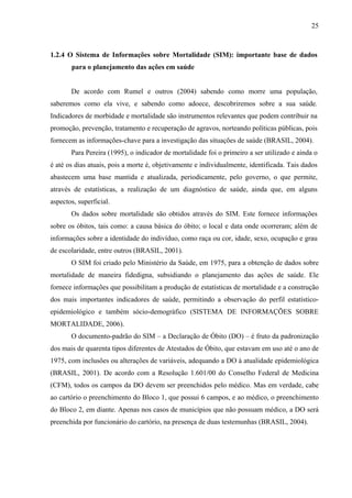 25 
1.2.4 O Sistema de Informações sobre Mortalidade (SIM): importante base de dados 
para o planejamento das ações em saúde 
De acordo com Rumel e outros (2004) sabendo como morre uma população, 
saberemos como ela vive, e sabendo como adoece, descobriremos sobre a sua saúde. 
Indicadores de morbidade e mortalidade são instrumentos relevantes que podem contribuir na 
promoção, prevenção, tratamento e recuperação de agravos, norteando políticas públicas, pois 
fornecem as informações-chave para a investigação das situações de saúde (BRASIL, 2004). 
Para Pereira (1995), o indicador de mortalidade foi o primeiro a ser utilizado e ainda o 
é até os dias atuais, pois a morte é, objetivamente e individualmente, identificada. Tais dados 
abastecem uma base mantida e atualizada, periodicamente, pelo governo, o que permite, 
através de estatísticas, a realização de um diagnóstico de saúde, ainda que, em alguns 
aspectos, superficial. 
Os dados sobre mortalidade são obtidos através do SIM. Este fornece informações 
sobre os óbitos, tais como: a causa básica do óbito; o local e data onde ocorreram; além de 
informações sobre a identidade do indivíduo, como raça ou cor, idade, sexo, ocupação e grau 
de escolaridade, entre outros (BRASIL, 2001). 
O SIM foi criado pelo Ministério da Saúde, em 1975, para a obtenção de dados sobre 
mortalidade de maneira fidedigna, subsidiando o planejamento das ações de saúde. Ele 
fornece informações que possibilitam a produção de estatísticas de mortalidade e a construção 
dos mais importantes indicadores de saúde, permitindo a observação do perfil estatístico-epidemiológico 
e também sócio-demográfico (SISTEMA DE INFORMAÇÕES SOBRE 
MORTALIDADE, 2006). 
O documento-padrão do SIM – a Declaração de Óbito (DO) – é fruto da padronização 
dos mais de quarenta tipos diferentes de Atestados de Óbito, que estavam em uso até o ano de 
1975, com inclusões ou alterações de variáveis, adequando a DO à atualidade epidemiológica 
(BRASIL, 2001). De acordo com a Resolução 1.601/00 do Conselho Federal de Medicina 
(CFM), todos os campos da DO devem ser preenchidos pelo médico. Mas em verdade, cabe 
ao cartório o preenchimento do Bloco 1, que possui 6 campos, e ao médico, o preenchimento 
do Bloco 2, em diante. Apenas nos casos de municípios que não possuam médico, a DO será 
preenchida por funcionário do cartório, na presença de duas testemunhas (BRASIL, 2004). 
 