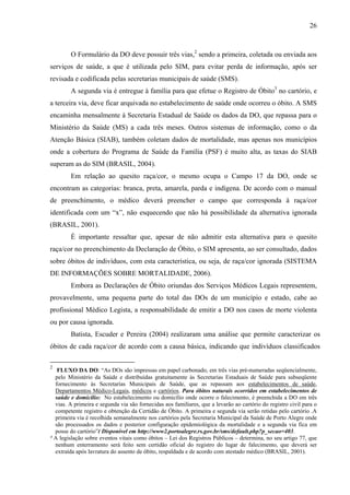 26 
O Formulário da DO deve possuir três vias,2 sendo a primeira, coletada ou enviada aos 
serviços de saúde, a que é utilizada pelo SIM, para evitar perda de informação, após ser 
revisada e codificada pelas secretarias municipais de saúde (SMS). 
A segunda via é entregue à família para que efetue o Registro de Óbito3 no cartório, e 
a terceira via, deve ficar arquivada no estabelecimento de saúde onde ocorreu o óbito. A SMS 
encaminha mensalmente à Secretaria Estadual de Saúde os dados da DO, que repassa para o 
Ministério da Saúde (MS) a cada três meses. Outros sistemas de informação, como o da 
Atenção Básica (SIAB), também coletam dados de mortalidade, mas apenas nos municípios 
onde a cobertura do Programa de Saúde da Família (PSF) é muito alta, as taxas do SIAB 
superam as do SIM (BRASIL, 2004). 
Em relação ao quesito raça/cor, o mesmo ocupa o Campo 17 da DO, onde se 
encontram as categorias: branca, preta, amarela, parda e indígena. De acordo com o manual 
de preenchimento, o médico deverá preencher o campo que corresponda à raça/cor 
identificada com um “x”, não esquecendo que não há possibilidade da alternativa ignorada 
(BRASIL, 2001). 
É importante ressaltar que, apesar de não admitir esta alternativa para o quesito 
raça/cor no preenchimento da Declaração de Óbito, o SIM apresenta, ao ser consultado, dados 
sobre óbitos de indivíduos, com esta característica, ou seja, de raça/cor ignorada (SISTEMA 
DE INFORMAÇÕES SOBRE MORTALIDADE, 2006). 
Embora as Declarações de Óbito oriundas dos Serviços Médicos Legais representem, 
provavelmente, uma pequena parte do total das DOs de um município e estado, cabe ao 
profissional Médico Legista, a responsabilidade de emitir a DO nos casos de morte violenta 
ou por causa ignorada. 
Batista, Escuder e Pereira (2004) realizaram uma análise que permite caracterizar os 
óbitos de cada raça/cor de acordo com a causa básica, indicando que indivíduos classificados 
2 FLUXO DA DO: “As DOs são impressas em papel carbonado, em três vias pré-numeradas seqüencialmente, 
pelo Ministério da Saúde e distribuídas gratuitamente às Secretarias Estaduais de Saúde para subseqüente 
fornecimento às Secretarias Municipais de Saúde, que as repassam aos estabelecimentos de saúde, 
Departamentos Médico-Legais, médicos e cartórios. Para óbitos naturais ocorridos em estabelecimentos de 
saúde e domicílio: No estabelecimento ou domicílio onde ocorre o falecimento, é preenchida a DO em três 
vias. A primeira e segunda via são fornecidas aos familiares, que a levarão ao cartório do registro civil para o 
competente registro e obtenção da Certidão de Óbito. A primeira e segunda via serão retidas pelo cartório .A 
primeira via é recolhida semanalmente nos cartórios pela Secretaria Municipal da Saúde de Porto Alegre onde 
são processados os dados e posterior configuração epidemiológica da mortalidade e a segunda via fica em 
posse do cartório”( Disponível em http://www2.portoalegre.rs.gov.br/sms/default.php?p_secao=403. 
³ A legislação sobre eventos vitais como óbitos – Lei dos Registros Públicos – determina, no seu artigo 77, que 
nenhum enterramento será feito sem certidão oficial do registro do lugar de falecimento, que deverá ser 
extraída após lavratura do assento de óbito, respaldada e de acordo com atestado médico (BRASIL, 2001). 
 