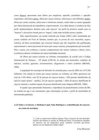 27 
como brancos apresentam mais óbitos por neoplasias, aparelho circulatório e aparelho 
respiratório; indivíduos pretos, óbitos por causas externas, infecciosas e mal definidas; pardos, 
óbitos por causas externas, infecciosas e transtornos mentais, sendo todas as causas agrupadas 
por ordem decrescente de importância, respectivamente. Esse dado denota a existência de dois 
perfis epidemiológicos distintos para cada raça/cor: um perfil de primeiro mundo para os 
“brancos” e de terceiro mundo para os “negros”, onde estão incluídos pretos e pardos. 
Mais especificamente, um estudo realizado por Araújo (2001) sobre mortalidade por 
causas violentas em Feira de Santana, mostrou que, os jovens do sexo masculino, negros, 
solteiros, de baixa escolaridade, que exerciam funções que não requeriam alta qualificação, 
representaram o maior percentual de morte por causas externas, principalmente por homicídio. 
Para a autora, isto evidencia o mesmo comportamento das mortes violentas e fatores sócio-econômico- 
culturais excludentes de outras localidades nacionais. 
Os óbitos por causas externas ou violentas correspondem, de acordo com o Código 
Internacional de Doenças – 10ª edição (CID-10), às mortes por homicídios, acidentes de 
trânsitos, suicídio, agressões, envenenamento, afogamentos e outros acidentes (BRASIL, 
2006). 
A população do município de Salvador foi estimada para o ano de 2005 em 2.673.560 
habitantes. Em relação às mortes por causas externas ou violentas, em 2004, apresentou um 
total de 1.826 óbitos, com 92 de pessoas de raça/cor branca, 1.502 pessoas identificadas de 
raça/cor negra (pretos + pardos), 231 de raça/cor ignorada, 1 óbito de pessoa identificada de 
raça/cor amarela, e nenhum registro de pessoa identificada como indígena (BRASIL, 2006). 
O quadro aqui apresentado demonstra a importância do preenchimento correto da DO, 
na medida em que é um instrumento cujas informações revelam o perfil de mortalidade de 
determinada população. 
1.2.5 Sobre o Contexto: a Medicina Legal, Nina Rodrigues e a identificação da raça/cor 
no exame de necrópsia 
“[...] não se improvisam médicos legistas. Para o exercício de suas delicadas 
funções não bastam os estudos da Medicina Geral. Circunstâncias despidas 
de interesse em um diagnóstico geral, ordinário, revestem gravíssimo 
aspecto em um diagnóstico médico-legal”. 
Lima Drumond 
 