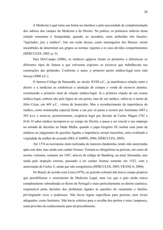 28 
A Medicina Legal toma sua forma na interface e pela necessidade de complementação 
dos saberes dos campos da Medicina e do Direito. Na prática, os primeiros indícios desta 
relação remontam à Antiguidade, quando, ao sacerdote, eram atribuídas três funções: 
“legislador, juiz e médico”. Isto em razão desses, como mensageiros dos Deuses, serem 
incumbidos de determinar aos grupos as normas vigentes e os seus devidos comportamentos 
(HÉRCULES, 2005, p. 5). 
Para Del-Campo (2006), os médicos egípcios foram os primeiros a diferenciar os 
diferentes tipos de fratura a que estiveram expostos os escravos que trabalhavam nas 
construções das pirâmides. Conforme o autor, o primeiro perito médico-legal teria sido 
Imotep (3000 a.C.). 
O famoso Código de Hamurábi, no século XVIII a.C., já manifestava relação entre o 
direito e a medicina ao estabelecer a anulação de compra e venda de escravos doentes, 
constituindo o primeiro sinal da relação médico-legal. Já a primeira citação de um exame 
médico-legal, embora não pela figura de um perito, mas de um médico, refere-se à morte de 
Júlio César, em 449 a.C., vítima de homicídio. Mas o reconhecimento da importância do 
médico, como testemunha especial frente a um juiz só passa a ocorrer por Justiniano (483 a 
565 d.c), e torna-se, posteriormente, exigência legal por decisão de Carlos Magno (742 a 
814). O saber médico incorpora-se ao campo do Direito, e passa a ser crucial o seu emprego 
na tomada de decisões na Idade Média, quando o papa Gregório IX institui uma junta de 
médicos no julgamento de questões ligadas a impotência sexual masculina, estes avaliando a 
virgindade da mulher do acusado (DEL-CAMPO, 2006; HÉRCULES, 2005). 
Até 1374 as necropsias eram realizadas de maneira clandestina, tendo sido autorizadas 
após esta data, mas ainda sem caráter forense. Tornam-se obrigatórias as perícias, em casos de 
mortes violentas, somente em 1507, através do código de Bamberg, na atual Alemanha, mas 
ainda pela inspeção externa, passando a ter caráter forense somente em 1532, com a 
autorização de Carlos V, ainda que não compulsória (HÉRCULES, 2005; FRANÇA, 2004). 
No Brasil, de acordo com Lima (1979), no período colonial não houve campo propício 
que possibilitasse o crescimento da Medicina Legal, uma vez que o país ainda estava 
completamente subordinado ao Reino de Portugal e mais particularmente ao direito canônico, 
responsável pelas decisões dos problemas ligados às questões do casamento e família, 
privilegiando ricos e poderosos. Não havia regras específicas para perícias, nem locais 
adequados, como Institutos. Não havia critérios para a escolha dos peritos e estes, tampouco, 
eram providos de conhecimento para tal procedimento. 
 