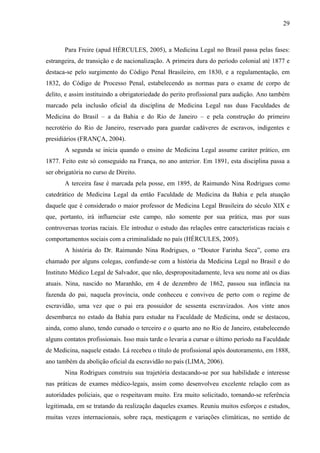29 
Para Freire (apud HÉRCULES, 2005), a Medicina Legal no Brasil passa pelas fases: 
estrangeira, de transição e de nacionalização. A primeira dura do período colonial até 1877 e 
destaca-se pelo surgimento do Código Penal Brasileiro, em 1830, e a regulamentação, em 
1832, do Código de Processo Penal, estabelecendo as normas para o exame de corpo de 
delito, e assim instituindo a obrigatoriedade do perito profissional para audição. Ano também 
marcado pela inclusão oficial da disciplina de Medicina Legal nas duas Faculdades de 
Medicina do Brasil – a da Bahia e do Rio de Janeiro – e pela construção do primeiro 
necrotério do Rio de Janeiro, reservado para guardar cadáveres de escravos, indigentes e 
presidiários (FRANÇA, 2004). 
A segunda se inicia quando o ensino de Medicina Legal assume caráter prático, em 
1877. Feito este só conseguido na França, no ano anterior. Em 1891, esta disciplina passa a 
ser obrigatória no curso de Direito. 
A terceira fase é marcada pela posse, em 1895, de Raimundo Nina Rodrigues como 
catedrático de Medicina Legal da então Faculdade de Medicina da Bahia e pela atuação 
daquele que é considerado o maior professor de Medicina Legal Brasileira do século XIX e 
que, portanto, irá influenciar este campo, não somente por sua prática, mas por suas 
controversas teorias raciais. Ele introduz o estudo das relações entre características raciais e 
comportamentos sociais com a criminalidade no país (HÉRCULES, 2005). 
A história do Dr. Raimundo Nina Rodrigues, o “Doutor Farinha Seca”, como era 
chamado por alguns colegas, confunde-se com a história da Medicina Legal no Brasil e do 
Instituto Médico Legal de Salvador, que não, despropositadamente, leva seu nome até os dias 
atuais. Nina, nascido no Maranhão, em 4 de dezembro de 1862, passou sua infância na 
fazenda do pai, naquela província, onde conheceu e conviveu de perto com o regime de 
escravidão, uma vez que o pai era possuidor de sessenta escravizados. Aos vinte anos 
desembarca no estado da Bahia para estudar na Faculdade de Medicina, onde se destacou, 
ainda, como aluno, tendo cursado o terceiro e o quarto ano no Rio de Janeiro, estabelecendo 
alguns contatos profissionais. Isso mais tarde o levaria a cursar o último período na Faculdade 
de Medicina, naquele estado. Lá recebeu o título de profissional após doutoramento, em 1888, 
ano também da abolição oficial da escravidão no país (LIMA, 2006). 
Nina Rodrigues construiu sua trajetória destacando-se por sua habilidade e interesse 
nas práticas de exames médico-legais, assim como desenvolveu excelente relação com as 
autoridades policiais, que o respeitavam muito. Era muito solicitado, tornando-se referência 
legitimada, em se tratando da realização daqueles exames. Reuniu muitos esforços e estudos, 
muitas vezes internacionais, sobre raça, mestiçagem e variações climáticas, no sentido de 
 