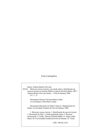 Ficha Catalográfica 
Santos, Andreia Beatriz Silva dos 
S233m Morte por causas externas: um estudo sobre a identificação da 
raça/cor da pele no Instituto Médico Legal de Salvador/Bahia, 2007 / 
Andreia Beatriz Silva dos Santos. – Feira de Santana, 2008. 
111 f. : il. 
Orientadora:Thereza Christina Bahia Coelho 
Co-orientadora: Edna Maria Araújo 
Dissertação (Mestrado em Saúde Coletiva)– Departamento de 
Saúde, Universidade Estadual de Feira de Santana, 2008. 
1. Morte por causas externa. 2. Identificação da raça/cor da pele. 
3. Declaração de óbito. 4. Saúde população negra. 5. Racismo 
institucional. I. Coelho, Thereza Christina Bahia. II. Araújo, Edna 
Maria. III. Universidade Estadual de Feira de Santana. IV. Título. 
CDU: 340.62(=414) 
 