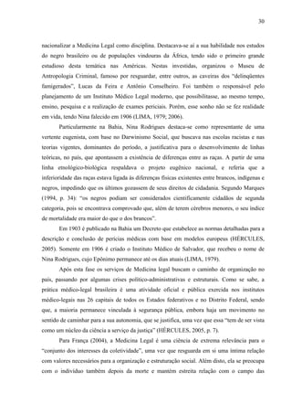 30 
nacionalizar a Medicina Legal como disciplina. Destacava-se aí a sua habilidade nos estudos 
do negro brasileiro ou de populações vindouras da África, tendo sido o primeiro grande 
estudioso desta temática nas Américas. Nestas investidas, organizou o Museu de 
Antropologia Criminal, famoso por resguardar, entre outros, as caveiras dos “delinqüentes 
famigerados”, Lucas da Feira e Antônio Conselheiro. Foi também o responsável pelo 
planejamento de um Instituto Médico Legal moderno, que possibilitasse, ao mesmo tempo, 
ensino, pesquisa e a realização de exames periciais. Porém, esse sonho não se fez realidade 
em vida, tendo Nina falecido em 1906 (LIMA, 1979; 2006). 
Particularmente na Bahia, Nina Rodrigues destaca-se como representante de uma 
vertente eugenista, com base no Darwinismo Social, que buscava nas escolas racistas e nas 
teorias vigentes, dominantes do período, a justificativa para o desenvolvimento de linhas 
teóricas, no país, que apontassem a existência de diferenças entre as raças. A partir de uma 
linha etnológico-biológica respaldava o projeto eugênico nacional, e referia que a 
inferioridade das raças estava ligada às diferenças físicas existentes entre brancos, indígenas e 
negros, impedindo que os últimos gozassem de seus direitos de cidadania. Segundo Marques 
(1994, p. 34): “os negros podiam ser considerados cientificamente cidadãos de segunda 
categoria, pois se encontrava comprovado que, além de terem cérebros menores, o seu índice 
de mortalidade era maior do que o dos brancos”. 
Em 1903 é publicado na Bahia um Decreto que estabelece as normas detalhadas para a 
descrição e conclusão de perícias médicas com base em modelos europeus (HÉRCULES, 
2005). Somente em 1906 é criado o Instituto Médico de Salvador, que recebeu o nome de 
Nina Rodrigues, cujo Epônimo permanece até os dias atuais (LIMA, 1979). 
Após esta fase os serviços de Medicina legal buscam o caminho de organização no 
país, passando por algumas crises político-administrativas e estruturais. Como se sabe, a 
prática médico-legal brasileira é uma atividade oficial e pública exercida nos institutos 
médico-legais nas 26 capitais de todos os Estados federativos e no Distrito Federal, sendo 
que, a maioria permanece vinculada à segurança pública, embora haja um movimento no 
sentido de caminhar para a sua autonomia, que se justifica, uma vez que essa “tem de ser vista 
como um núcleo da ciência a serviço da justiça” (HÉRCULES, 2005, p. 7). 
Para França (2004), a Medicina Legal é uma ciência de extrema relevância para o 
“conjunto dos interesses da coletividade”, uma vez que resguarda em si uma íntima relação 
com valores necessários para a organização e estruturação social. Além disto, ela se preocupa 
com o indivíduo também depois da morte e mantém estreita relação com o campo das 
 
