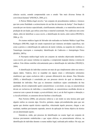 31 
ciências sociais, estando comprometida com o estudo “das mais diversas formas de 
convivência humana” (FRANÇA, 2004, p.1). 
A Perícia Médico-legal envolve “um conjunto de procedimentos médicos e técnicos 
que tem como finalidade o esclarecimento de um fato de interesse da Justiça”. Esta função é 
exercida por um técnico especializado, cientificamente embasado, e se materializa através da 
produção de um laudo, que utiliza como base o material examinado. Nos cadáveres tem como 
objeto, além de identificar a causa mortis, a identificação do morto, entre outros (FRANÇA, 
2004, p. 12). 
Os exames médicos legais de Salvador são realizados no Instituto Médico Legal Nina 
Rodrigues (IMLNR), órgão do estado responsável por inúmeras atividades específicas, tais 
como a perícia e a identificação de cadáveres de morte violenta, ou suspeitos de violência, a 
Tanatologia (necropsia e exumação), Identificação de Cadáveres e Antropologia Física 
(BAHIA, 2007a). 
A Necropsia médico-legal inclui um conjunto de métodos objetivando identificar a 
causa mortis, por causas violentas ou suspeitas, e compreende inspeção interna e externa do 
cadáver. Esta última contribui relevantemente para a identificação do indivíduo (FRANÇA, 
2004). 
A identificação do indivíduo consiste em mais do que simplesmente saber seu nome e 
alguns dados. Todavia, deve se respaldar em alguns sinais e informações (elementos 
sinaléticos) que sejam exclusivos dele e possam diferenciá-lo dos demais. Para Hércules 
(2005), a identificação é constituída por um processo através do qual se determina a 
identidade do indivíduo. Para que os elementos sinaléticos sejam considerados de boa 
qualidade, devem compreender quatro características: a unicidade, ou seja, as características 
devem ser exclusivas do indivíduo; a imutabilidade, as características escolhidas devem se 
conservar com o passar do tempo; a praticabilidade, isto é, ser de fácil registro e obtenção; e 
a classificabilidade, os caracteres devem facilitar a classificação. 
Para Ferreira (2006), um processo refere-se a um modo ou uma técnica pelo qual 
alguém realiza ou executa algo. Envolve, portanto, etapas pré-estabalecidas para que um 
agente que domina aquela técnica específica, relacionada àquele processo, chegue a um 
resultado, também previamente esperado, através da aplicação de forma objetiva da técnica 
em um determinado sujeito. 
Entende-se, então, por processo de identificação no exame legal um conjunto de 
técnicas previamente estabelecidas e que sejam efetivas, ou potencialmente efetivas, na 
identificação do indivíduo durante o exame médico legal, realizada pelo médico. Ou seja, um 
 