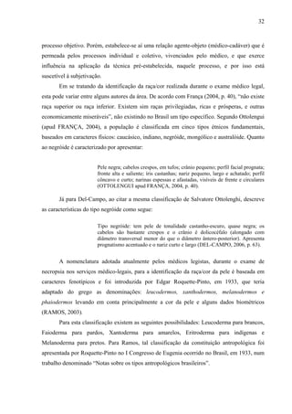 32 
processo objetivo. Porém, estabelece-se aí uma relação agente-objeto (médico-cadáver) que é 
permeada pelos processos individual e coletivo, vivenciados pelo médico, e que exerce 
influência na aplicação da técnica pré-estabelecida, naquele processo, e por isso está 
suscetível à subjetivação. 
Em se tratando da identificação da raça/cor realizada durante o exame médico legal, 
esta pode variar entre alguns autores da área. De acordo com França (2004, p. 40), “não existe 
raça superior ou raça inferior. Existem sim raças privilegiadas, ricas e prósperas, e outras 
economicamente miseráveis”, não existindo no Brasil um tipo específico. Segundo Ottolengui 
(apud FRANÇA, 2004), a população é classificada em cinco tipos étnicos fundamentais, 
baseados em caracteres físicos: caucásico, indiano, negróide, mongólico e australóide. Quanto 
ao negróide é caracterizado por apresentar: 
Pele negra; cabelos crespos, em tufos; crânio pequeno; perfil facial prognata; 
fronte alta e saliente; íris castanhas; nariz pequeno, largo e achatado; perfil 
côncavo e curto; narinas espessas e afastadas, visíveis de frente e circulares 
(OTTOLENGUI apud FRANÇA, 2004, p. 40). 
Já para Del-Campo, ao citar a mesma classificação de Salvatore Ottolenghi, descreve 
as características do tipo negróide como segue: 
Tipo negróide: tem pele de tonalidade castanho-escuro, quase negra; os 
cabelos são bastante crespos e o crânio é dolicocéfalo (alongado com 
diâmetro transversal menor do que o diâmetro ântero-posterior). Apresenta 
prognatismo acentuado e o nariz curto e largo (DEL-CAMPO, 2006, p. 63). 
A nomenclatura adotada atualmente pelos médicos legistas, durante o exame de 
necropsia nos serviços médico-legais, para a identificação da raça/cor da pele é baseada em 
caracteres fenotípicos e foi introduzida por Edgar Roquette-Pinto, em 1933, que teria 
adaptado do grego as denominações: leucodermos, xanthodermos, melanodermos e 
phaiodermos levando em conta principalmente a cor da pele e alguns dados biométricos 
(RAMOS, 2003). 
Para esta classificação existem as seguintes possibilidades: Leucoderma para brancos, 
Faioderma para pardos, Xantoderma para amarelos, Eritroderma para indígenas e 
Melanoderma para pretos. Para Ramos, tal classificação da constituição antropológica foi 
apresentada por Roquette-Pinto no I Congresso de Eugenia ocorrido no Brasil, em 1933, num 
trabalho denominado “Notas sobre os tipos antropológicos brasileiros”. 
 