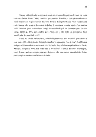 33 
Mesmo a identificação na necropsia sendo um processo biologicista, levando em conta 
caracteres físicos, França (2004) considera que, para fins de análise, a raça apresenta limites e 
é um modificador biopsicossocial, do ponto de vista da imputabilidade penal e capacidade 
civil. Mesmo não sendo o foco deste trabalho, é importante ressaltar aqui a “perspectiva 
racial” do autor que é referência no campo da Medicina Legal, em contraposição a de Del- 
Campo (2006, p. 293), que acredita que a “raça em si não pode ser considerada fator 
modificador da capacidade civil”. 
Então, no Laudo Necroscópico, formulário preenchido pelo médico e que fornece a 
base para a DO, a Identificação Antropológica observa a categoria “cor da pele”. Já a DO, que 
será preenchida com base nos dados do referido laudo, disponibiliza as opções Branco, Pardo, 
Amarelo, Indígena e Preto. Por outro lado, o profissional se utiliza de outras informações, 
como dentes e cabelo, ou seja, caracteres físicos, e não raça, para a sua definição. Então, 
como o legista faz essa transformação de dados? 
 