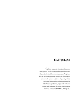 CAPÍTULO 2 
“[...]Como quaisquer fenômenos humanos, 
investigações sociais são relacionadas a interesses e 
circunstâncias socialmente concatenadas. Pesquisas 
nascem de determinado tipo de inserção no real, nele 
encontrando razões e objetivos. Enquanto prática 
intelectual, o ato de investigar reflete também 
dificuldades e problemas próprios da Ciências 
Sociais, sobretudo sua intrínseca relação com a 
dinâmica histórica.”(MINAYO, 2006, p.47). 
 