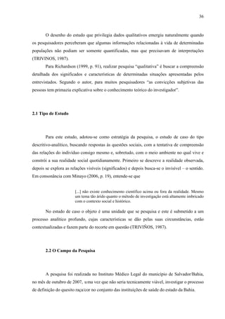 36 
O desenho do estudo que privilegia dados qualitativos emergiu naturalmente quando 
os pesquisadores perceberam que algumas informações relacionadas à vida de determinadas 
populações não podiam ser somente quantificadas, mas que precisavam de interpretações 
(TRIVINOS, 1987). 
Para Richardson (1999, p. 91), realizar pesquisa “qualitativa” é buscar a compreensão 
detalhada dos significados e características de determinadas situações apresentadas pelos 
entrevistados. Segundo o autor, para muitos pesquisadores “as convicções subjetivas das 
pessoas tem primazia explicativa sobre o conhecimento teórico do investigador”. 
2.1 Tipo de Estudo 
Para este estudo, adotou-se como estratégia da pesquisa, o estudo de caso do tipo 
descritivo-analítico, buscando respostas às questões sociais, com a tentativa de compreensão 
das relações do indivíduo consigo mesmo e, sobretudo, com o meio ambiente no qual vive e 
constrói a sua realidade social quotidianamente. Primeiro se descreve a realidade observada, 
depois se explora as relações visíveis (significados) e depois busca-se o invisível – o sentido. 
Em consonância com Minayo (2006, p. 19), entende-se que 
[...] não existe conhecimento científico acima ou fora da realidade. Mesmo 
um tema tão árido quanto o método de investigação está altamente imbricado 
com o contexto social e histórico. 
No estudo de caso o objeto é uma unidade que se pesquisa e este é submetido a um 
processo analítico profundo, cujas características se dão pelas suas circunstâncias, estão 
contextualizadas e fazem parte do recorte em questão (TRIVIÑOS, 1987). 
2.2 O Campo da Pesquisa 
A pesquisa foi realizada no Instituto Médico Legal do município de Salvador/Bahia, 
no mês de outubro de 2007, uma vez que não seria tecnicamente viável, investigar o processo 
de definição do quesito raça/cor no conjunto das instituições de saúde do estado da Bahia. 
 
