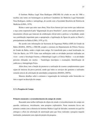 37 
O Instituto Médico Legal Nina Rodrigues (IMLNR) foi criado no ano de 1906 e 
recebeu este nome em homenagem ao professor Catedrático de Medicina Legal Raimundo 
Nina Rodrigues, médico e antropólogo, de acordo com a Sociedade Brasileira da História da 
Medicina (LIMA, 1979). 
Relata o autor que entre suas obras, Nina ficou famoso por seus textos que indicavam 
a raça como responsável pela “degeneração do povo brasileiro”, assim como pelos primeiros 
documentos oficiais que tratavam da colaboração oficial entre a polícia e a faculdade, sendo 
sua contribuição importante para a apropriação e legitimação da figura do perito no Brasil e 
principalmente na Bahia (LIMA, 1979, p.15). 
De acordo com informações da Secretaria de Segurança Pública (SSP) do Estado da 
Bahia (BAHIA, 2007b), o IMLNR compõe a estrutura do Departamento de Polícia Técnica 
do Estado da Bahia, sendo o órgão mais antigo. Foi transferido para a atual localização, no 
Vale dos Barris, em 1979. Entre suas atribuições estão as atividades periciais realizadas em 
vivos – como a Sexologia Forense, a Odontologia Legal e a Clínica Médica – e as atividades 
periciais efetuadas em mortos – Tanatologia (necrópsia e exumação), Identificação de 
cadáveres e Antropologia Física. 
Além disso, tem a função de promover a realização de exames complementares quais 
sejam de interesse da prova pericial, sendo que todos os serviços são gratuitos e realizados 
somente através de solicitação de autoridades competentes (BAHIA, 2007b). 
Maiores detalhes sobre a estrutura e organização da instituição serão fornecidos no 
item a seguir na descrição do campo. 
2.3 A Pesquisa de Campo 
Primeiro momento: o (re)conhecimento do campo de estudo 
Buscando uma melhor definição do objeto de estudo e (re)conhecimento do campo em 
questão, realizou-se, inicialmente, uma pesquisa exploratória. Neste momento fez-se um 
primeiro contato com a diretoria do Instituto Médico Legal de Salvador, momento no qual foi 
entregue o ofício de solicitação de autorização para que fosse realizada a pesquisa naquela 
instituição, juntamente com cópia do projeto de pesquisa. 
 