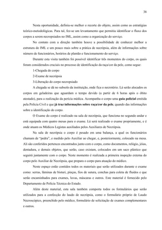 38 
Nesta oportunidade, definiu-se melhor o recorte do objeto, assim como as estratégias 
teórico-metodológicas. Para tal, fez-se um levantamento que permitiu identificar o fluxo dos 
corpos a serem necropsiados no IML, assim como a organização do serviço. 
No contato com a direção também houve a possibilidade de conhecer melhor a 
estrutura do IML e um pouco mais sobre a prática de necrópsia, além de informações sobre 
número de funcionários, horários de plantão e funcionamento do serviço. 
Durante esta visita também foi possível identificar três momentos do corpo, os quais 
foram considerados cruciais no processo de identificação da raça/cor da pele, como segue: 
1-Chegada do corpo 
2-Exame de necrópsia 
3-Liberação do corpo necropsiado 
A chegada se dá no subsolo da instituição, onde fica o necrotério. Lá serão alocados os 
corpos em geladeiras que aguardam o tempo devido (a partir de 6 horas após o óbito 
atestado), para a realização da perícia médica. Acompanha o corpo uma guia policial emitida 
pela Polícia Civil e que já traz informações sobre raça/cor da pele, quando das informações 
sobre a identificação do corpo. 
O Exame do corpo é realizado na sala de necrópsia, que funciona no segundo andar e 
está equipada com quatro mesas para o exame. Lá será realizado o exame propriamente, e é 
onde atuam os Médicos Legistas auxiliados pelos Auxiliares de Necrópsia. 
Na sala de necrópsia o corpo é pesado em uma balança, a qual os funcionários 
chamam de “pedra”, e medido pelo Auxiliar ao chegar, e, posteriormente, colocado na mesa. 
Ali são conferidos pertences encontrados junto com o corpo, como documentos, relógio, jóias, 
dentadura, e demais objetos, que serão, caso existam, colocados em um saco plástico que 
seguirá juntamente com o corpo. Neste momento é realizada a primeira inspeção externa do 
corpo pelo Auxiliar de Necrópsia, que prepara o corpo para atuação do médico. 
Neste espaço estão contidos todos os materiais que serão utilizados durante o exame 
como: serras, lâminas de bisturi, pinças, fios de sutura, conchas para coleta de fluidos e que 
serão encaminhados para exames, luvas, máscaras e outros. Este material é fornecido pelo 
Departamento de Polícia Técnica do Estado. 
Além deste material, esta sala também comporta todos os formulários que serão 
utilizados para a confecção do laudo de necrópsia, como o formulário próprio de Laudo 
Necroscópico, preenchido pelo médico, formulário de solicitação de exames complementares 
e outros. 
 