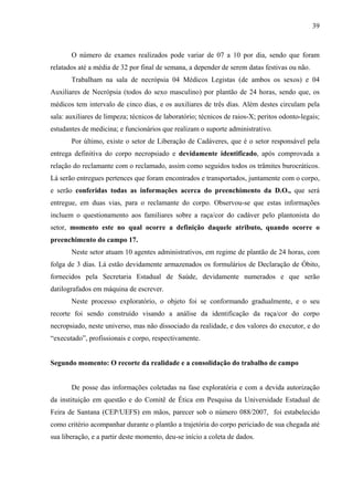 39 
O número de exames realizados pode variar de 07 a 10 por dia, sendo que foram 
relatados até a média de 32 por final de semana, a depender de serem datas festivas ou não. 
Trabalham na sala de necrópsia 04 Médicos Legistas (de ambos os sexos) e 04 
Auxiliares de Necrópsia (todos do sexo masculino) por plantão de 24 horas, sendo que, os 
médicos tem intervalo de cinco dias, e os auxiliares de três dias. Além destes circulam pela 
sala: auxiliares de limpeza; técnicos de laboratório; técnicos de raios-X; peritos odonto-legais; 
estudantes de medicina; e funcionários que realizam o suporte administrativo. 
Por último, existe o setor de Liberação de Cadáveres, que é o setor responsável pela 
entrega definitiva do corpo necropsiado e devidamente identificado, após comprovada a 
relação do reclamante com o reclamado, assim como seguidos todos os trâmites burocráticos. 
Lá serão entregues pertences que foram encontrados e transportados, juntamente com o corpo, 
e serão conferidas todas as informações acerca do preenchimento da D.O., que será 
entregue, em duas vias, para o reclamante do corpo. Observou-se que estas informações 
incluem o questionamento aos familiares sobre a raça/cor do cadáver pelo plantonista do 
setor, momento este no qual ocorre a definição daquele atributo, quando ocorre o 
preenchimento do campo 17. 
Neste setor atuam 10 agentes administrativos, em regime de plantão de 24 horas, com 
folga de 3 dias. Lá estão devidamente armazenados os formulários de Declaração de Óbito, 
fornecidos pela Secretaria Estadual de Saúde, devidamente numerados e que serão 
datilografados em máquina de escrever. 
Neste processo exploratório, o objeto foi se conformando gradualmente, e o seu 
recorte foi sendo construído visando a análise da identificação da raça/cor do corpo 
necropsiado, neste universo, mas não dissociado da realidade, e dos valores do executor, e do 
“executado”, profissionais e corpo, respectivamente. 
Segundo momento: O recorte da realidade e a consolidação do trabalho de campo 
De posse das informações coletadas na fase exploratória e com a devida autorização 
da instituição em questão e do Comitê de Ética em Pesquisa da Universidade Estadual de 
Feira de Santana (CEP/UEFS) em mãos, parecer sob o número 088/2007, foi estabelecido 
como critério acompanhar durante o plantão a trajetória do corpo periciado de sua chegada até 
sua liberação, e a partir deste momento, deu-se início a coleta de dados. 
 