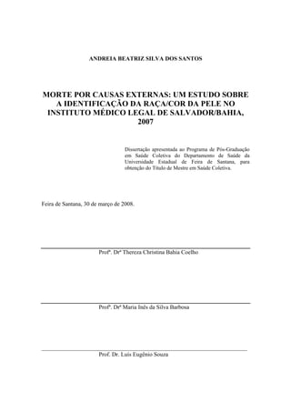 ANDREIA BEATRIZ SILVA DOS SANTOS 
MORTE POR CAUSAS EXTERNAS: UM ESTUDO SOBRE 
A IDENTIFICAÇÃO DA RAÇA/COR DA PELE NO 
INSTITUTO MÉDICO LEGAL DE SALVADOR/BAHIA, 
2007 
Dissertação apresentada ao Programa de Pós-Graduação 
em Saúde Coletiva do Departamento de Saúde da 
Universidade Estadual de Feira de Santana, para 
obtenção do Título de Mestre em Saúde Coletiva. 
Feira de Santana, 30 de março de 2008. 
Profª. Drª Thereza Christina Bahia Coelho 
Profª. Drª Maria Inês da Silva Barbosa 
______________________________________________________________________ 
Prof. Dr. Luís Eugênio Souza 
 